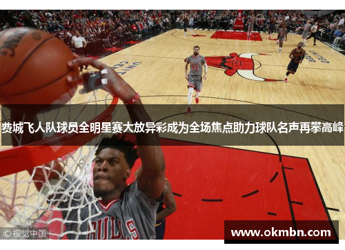 费城飞人队球员全明星赛大放异彩成为全场焦点助力球队名声再攀高峰 费城飞人队球员全明星赛大放异彩成为全场焦点助力球队名声再攀高峰