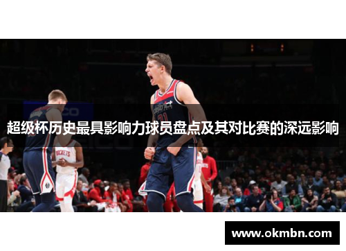 超级杯历史最具影响力球员盘点及其对比赛的深远影响