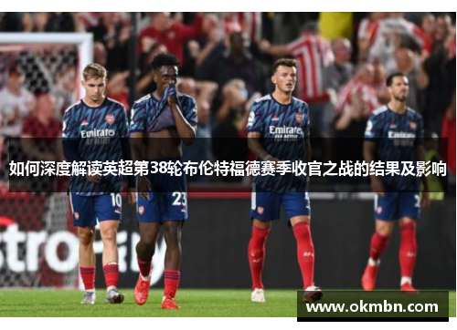 如何深度解读英超第38轮布伦特福德赛季收官之战的结果及影响